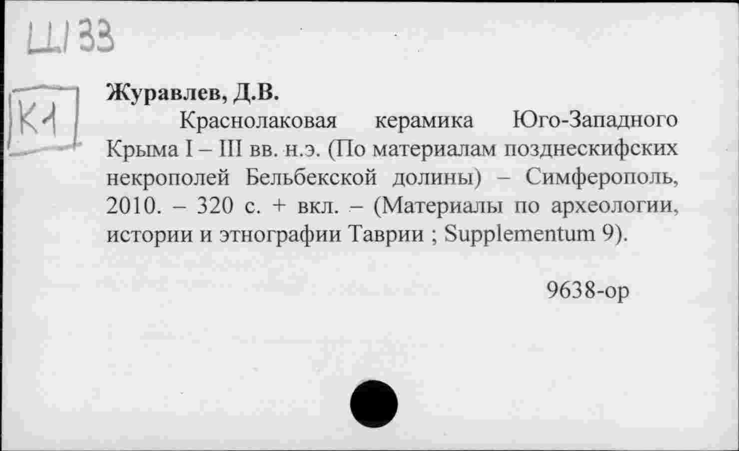 ﻿Журавлев, Д.В.
Краснолаковая керамика Юго-Западного Крыма I - III вв. н.э. (По материалам позднескифских некрополей Бельбекской долины) - Симферополь, 2010. - 320 с. + вкл. - (Материалы по археологии, истории и этнографии Таврии ; Suppiementum 9).
9638-ор